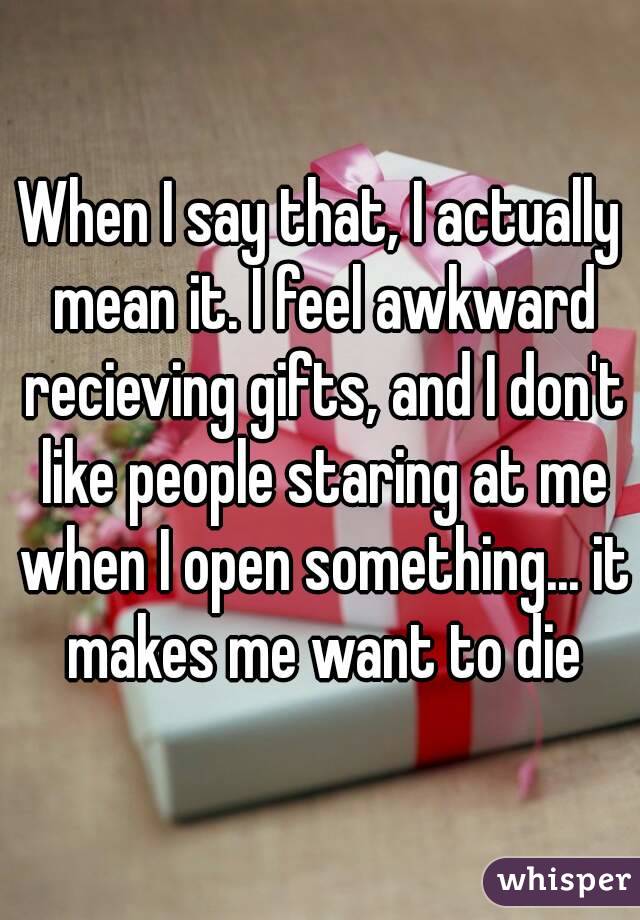 When I say that, I actually mean it. I feel awkward recieving gifts, and I don't like people staring at me when I open something... it makes me want to die