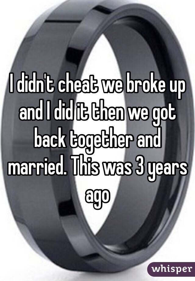 I didn't cheat we broke up and I did it then we got back together and married. This was 3 years ago