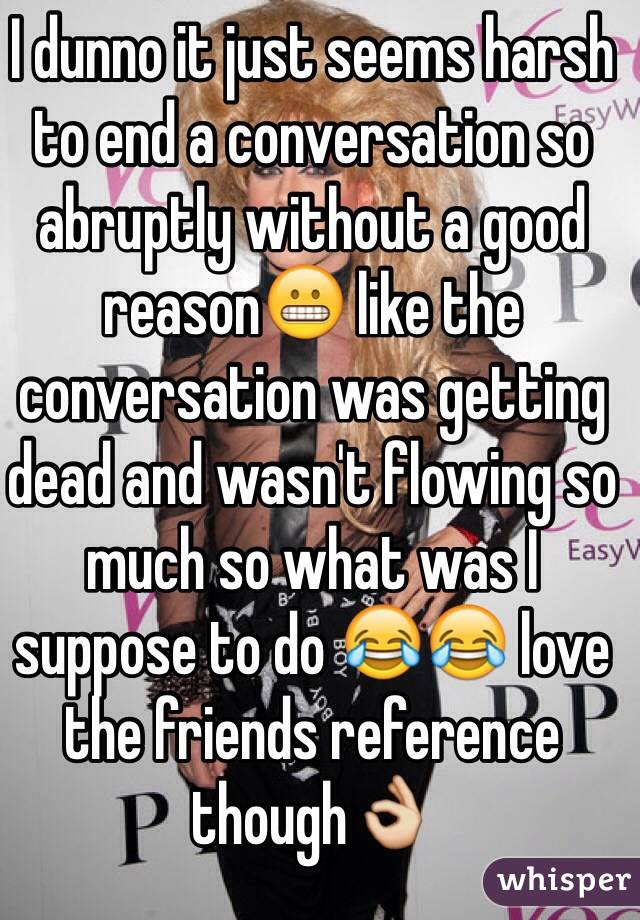 I dunno it just seems harsh to end a conversation so abruptly without a good reason😬 like the conversation was getting dead and wasn't flowing so much so what was I suppose to do 😂😂 love the friends reference though👌 