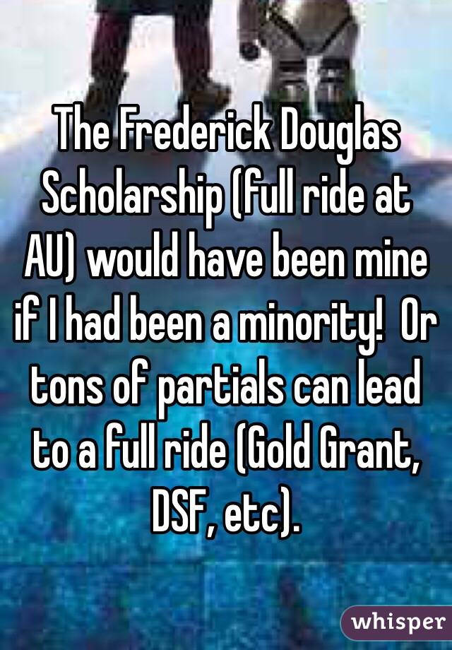 The Frederick Douglas Scholarship (full ride at AU) would have been mine if I had been a minority!  Or tons of partials can lead to a full ride (Gold Grant, DSF, etc).