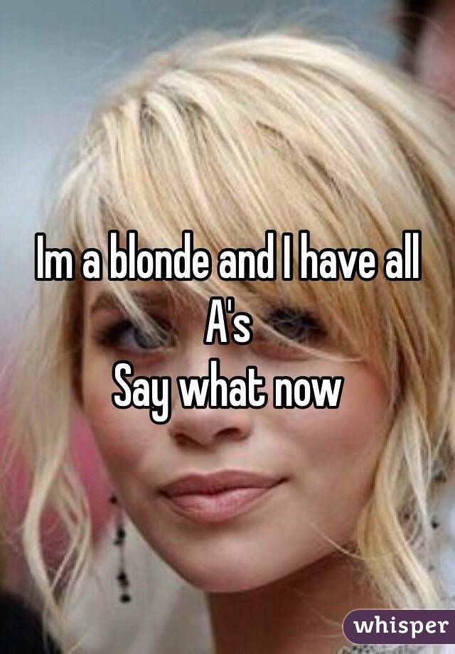 Im a blonde and I have all A's 
Say what now 