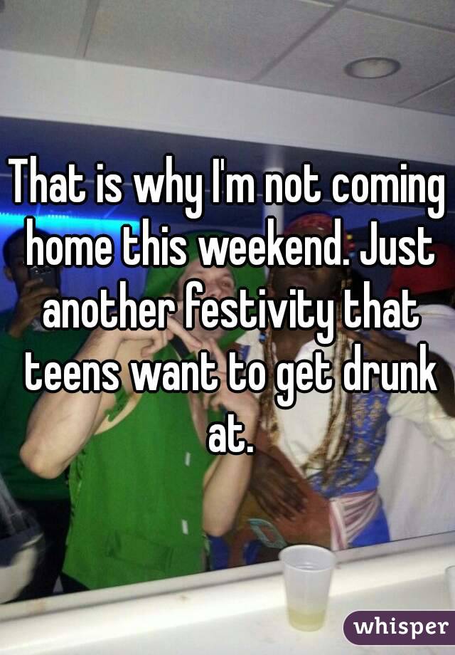That is why I'm not coming home this weekend. Just another festivity that teens want to get drunk at.