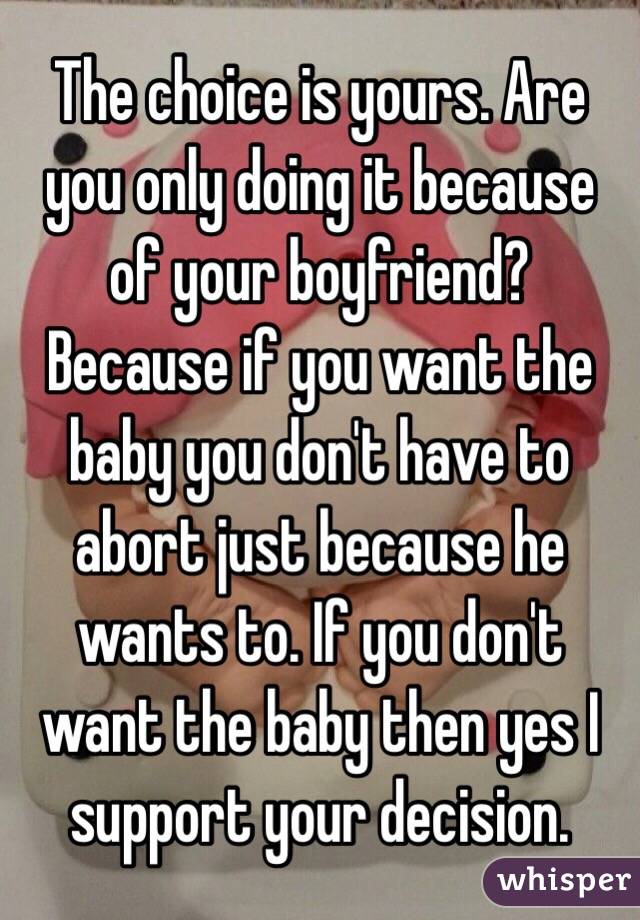 The choice is yours. Are you only doing it because of your boyfriend? Because if you want the baby you don't have to abort just because he wants to. If you don't want the baby then yes I support your decision. 