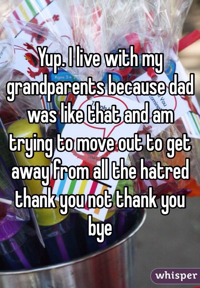 Yup. I live with my grandparents because dad was like that and am trying to move out to get away from all the hatred thank you not thank you bye