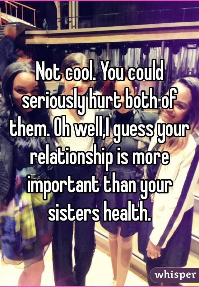 Not cool. You could seriously hurt both of them. Oh well,I guess your relationship is more important than your sisters health.