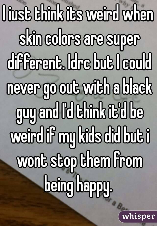 I iust think its weird when skin colors are super different. Idrc but I could never go out with a black guy and I'd think it'd be weird if my kids did but i wont stop them from being happy. 