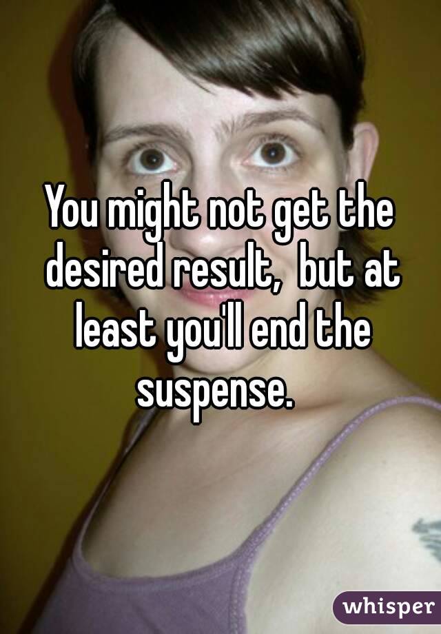You might not get the desired result,  but at least you'll end the suspense.  