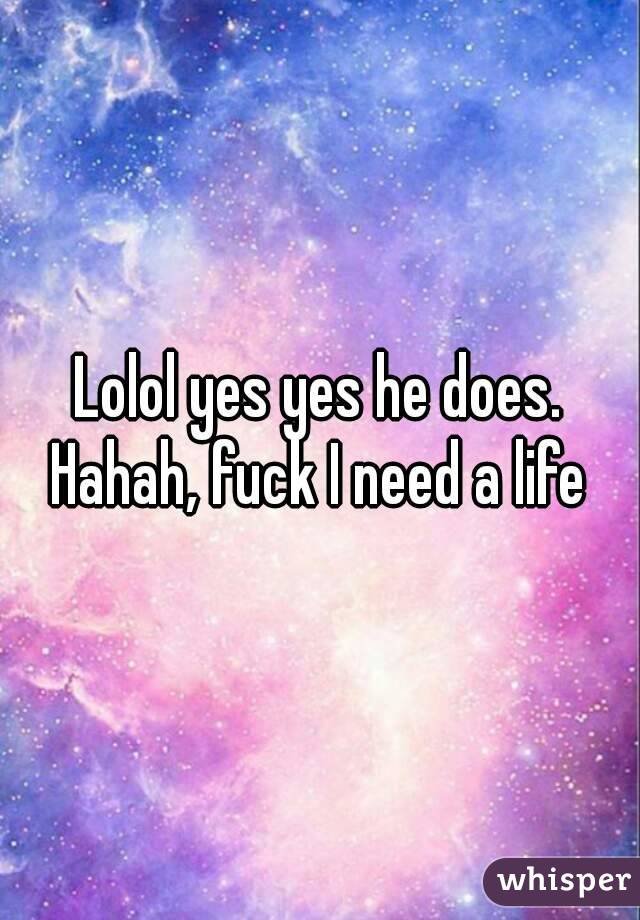 Lolol yes yes he does. Hahah, fuck I need a life 