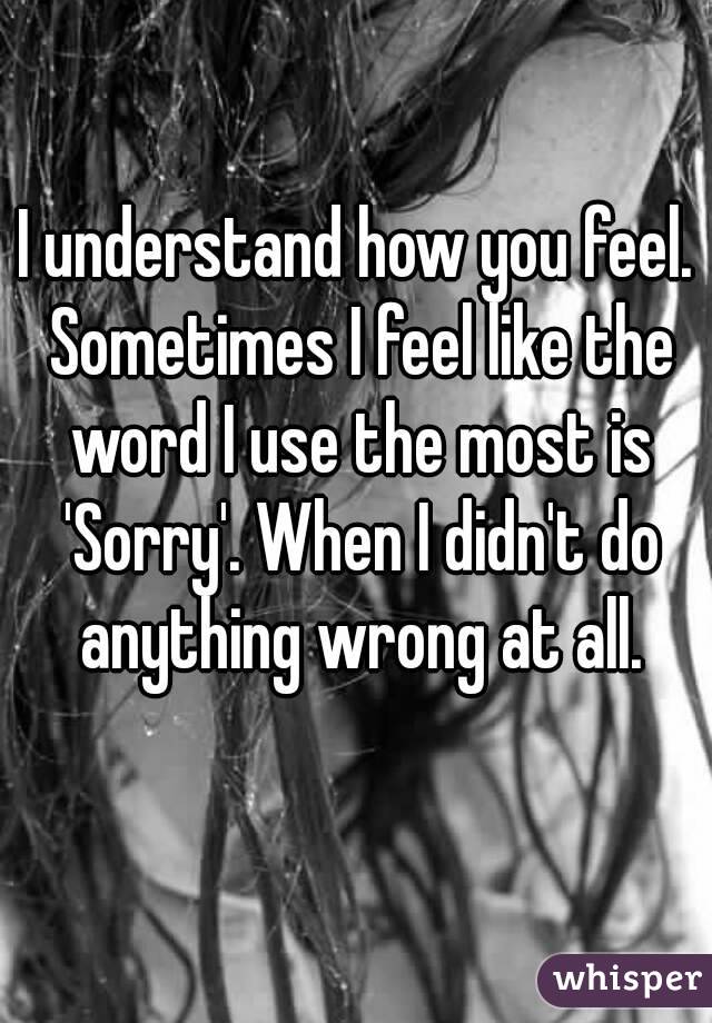 I understand how you feel. Sometimes I feel like the word I use the most is 'Sorry'. When I didn't do anything wrong at all.