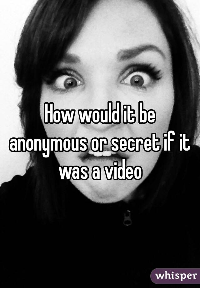 How would it be anonymous or secret if it was a video 