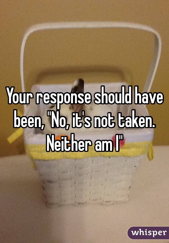 Your response should have been, "No, it's not taken. Neither am I"
