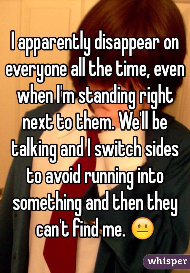 I apparently disappear on everyone all the time, even when I'm standing right next to them. We'll be talking and I switch sides to avoid running into something and then they can't find me. 😐