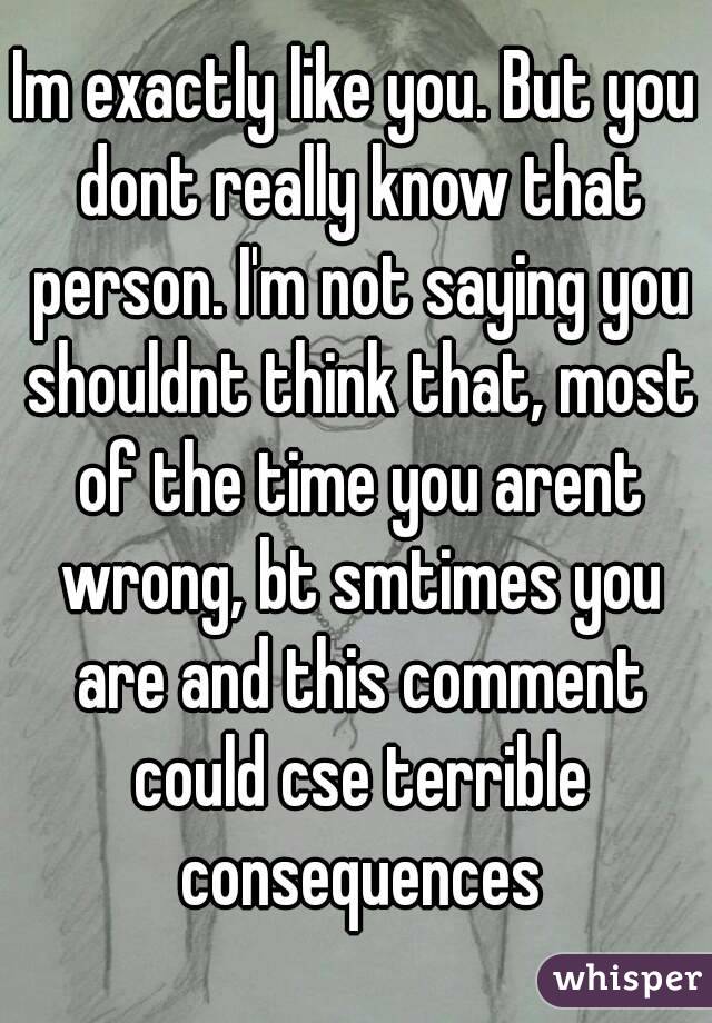 Im exactly like you. But you dont really know that person. I'm not saying you shouldnt think that, most of the time you arent wrong, bt smtimes you are and this comment could cse terrible consequences