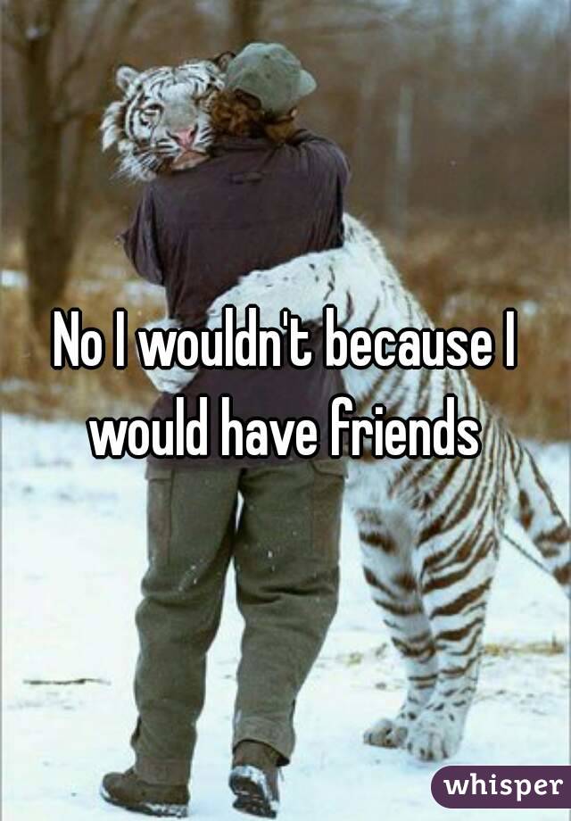 No I wouldn't because I would have friends 