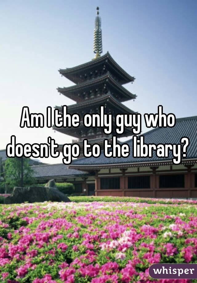 Am I the only guy who doesn't go to the library? 