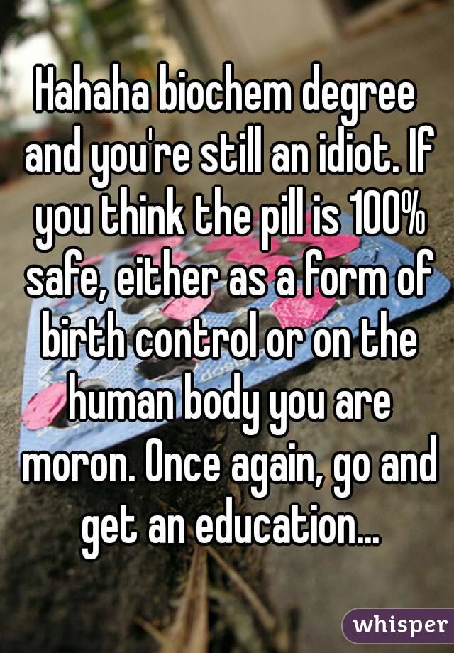 Hahaha biochem degree and you're still an idiot. If you think the pill is 100% safe, either as a form of birth control or on the human body you are moron. Once again, go and get an education...