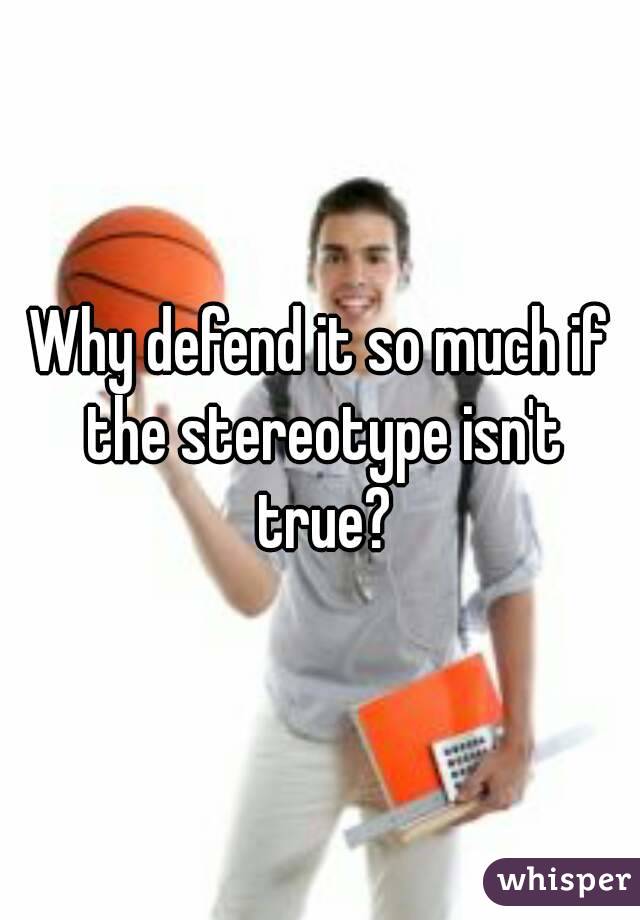 Why defend it so much if the stereotype isn't true?