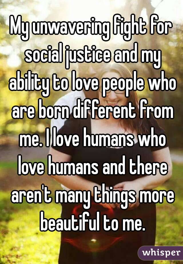 My unwavering fight for social justice and my ability to love people who are born different from me. I love humans who love humans and there aren't many things more beautiful to me.