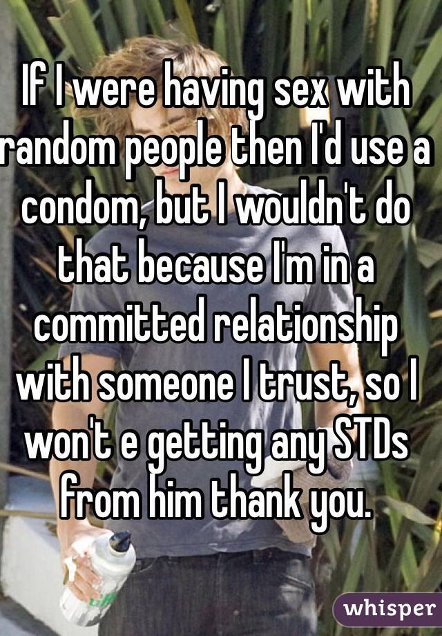 If I were having sex with random people then I'd use a condom, but I wouldn't do that because I'm in a committed relationship with someone I trust, so I won't e getting any STDs from him thank you.