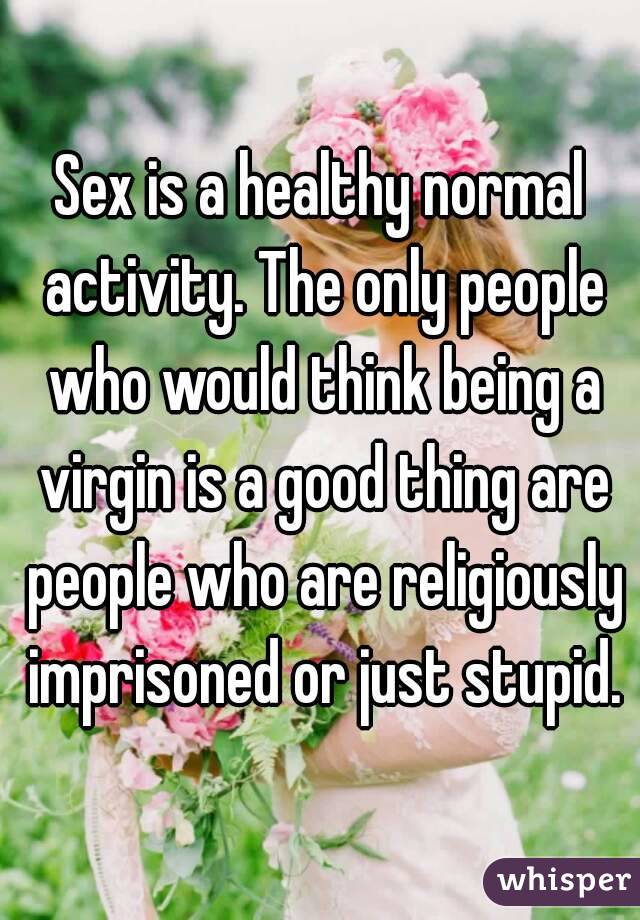 Sex is a healthy normal activity. The only people who would think being a virgin is a good thing are people who are religiously imprisoned or just stupid.