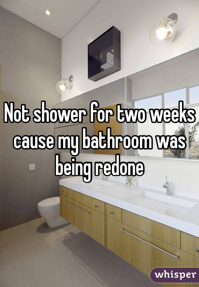 Not shower for two weeks cause my bathroom was being redone 