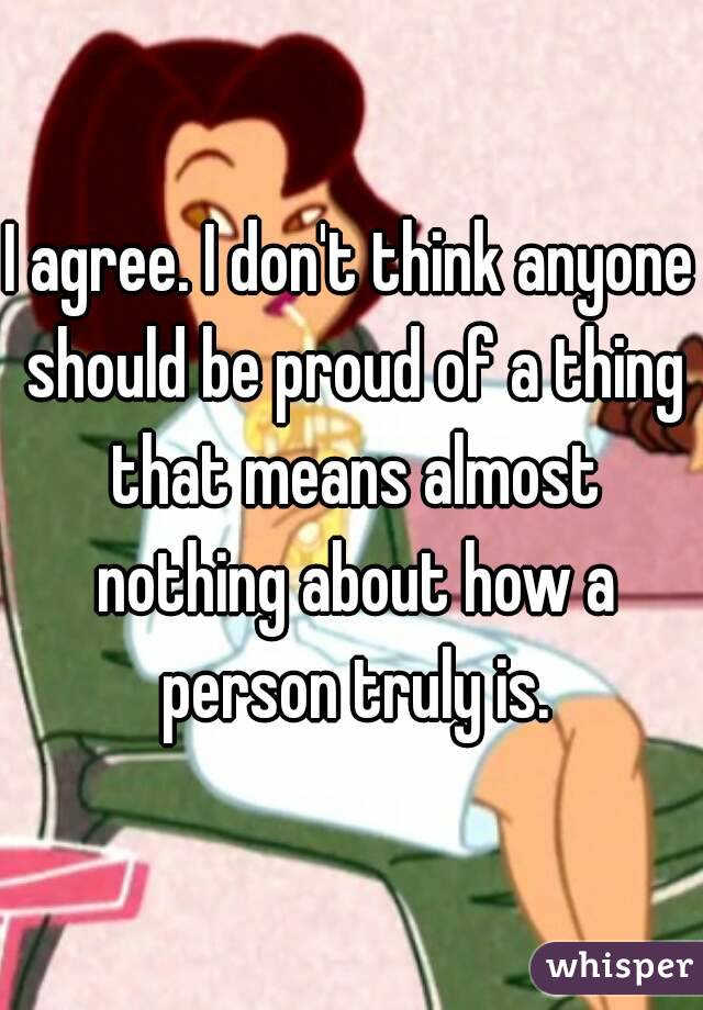 I agree. I don't think anyone should be proud of a thing that means almost nothing about how a person truly is.