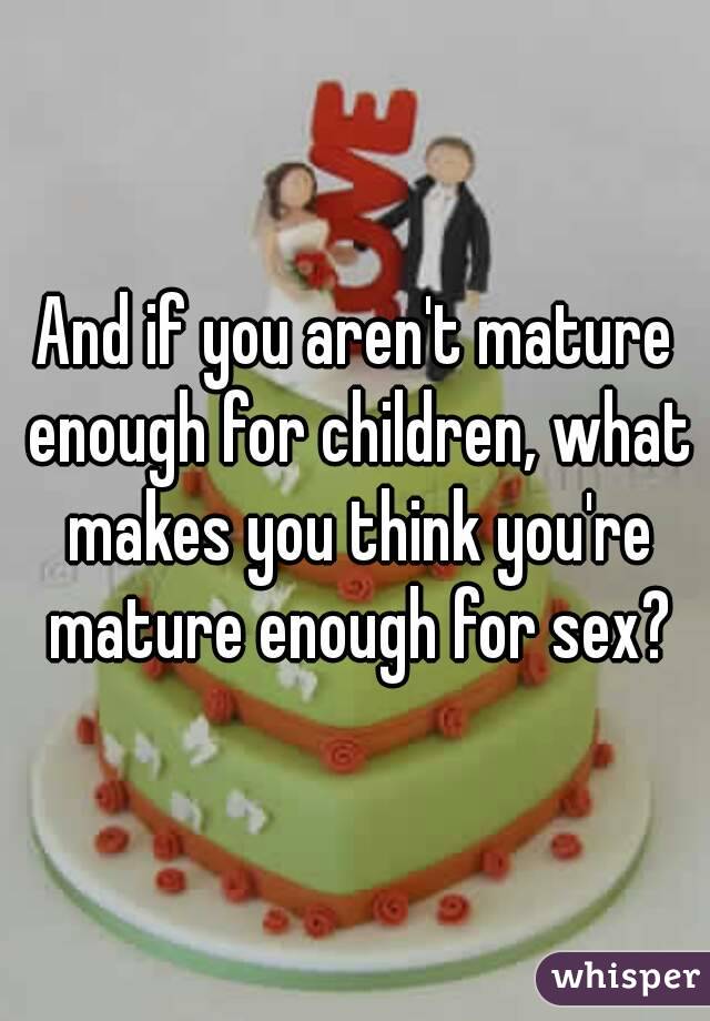 And if you aren't mature enough for children, what makes you think you're mature enough for sex?