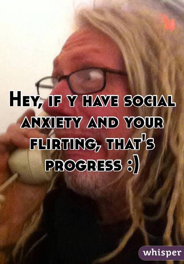 Hey, if y have social anxiety and your flirting, that's progress :)