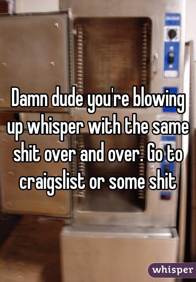 Damn dude you're blowing up whisper with the same shit over and over. Go to craigslist or some shit