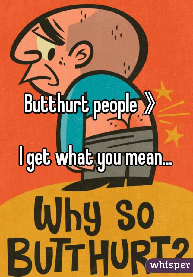 Butthurt people 》

I get what you mean...
