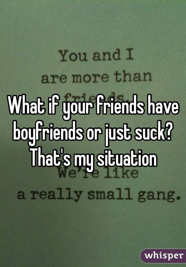 What if your friends have boyfriends or just suck? That's my situation