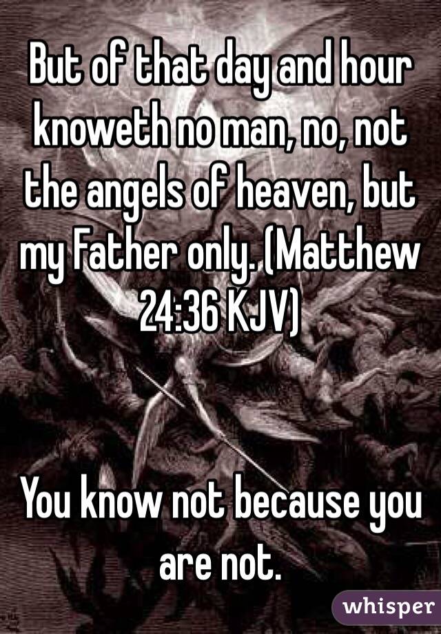  But of that day and hour knoweth no man, no, not the angels of heaven, but my Father only. (‭Matthew‬ ‭24‬:‭36‬ KJV)


You know not because you are not. 