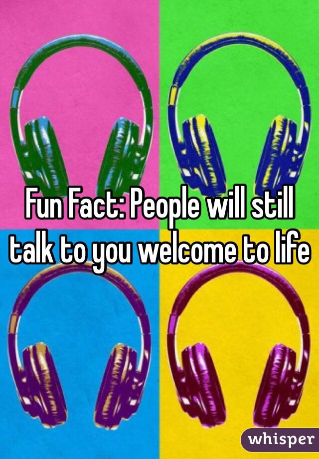Fun Fact: People will still talk to you welcome to life