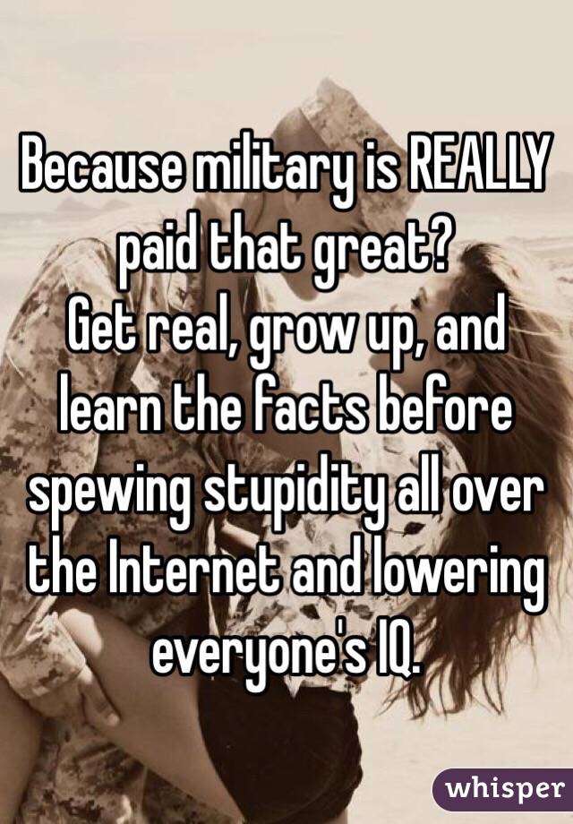 Because military is REALLY paid that great?
Get real, grow up, and learn the facts before spewing stupidity all over the Internet and lowering everyone's IQ.