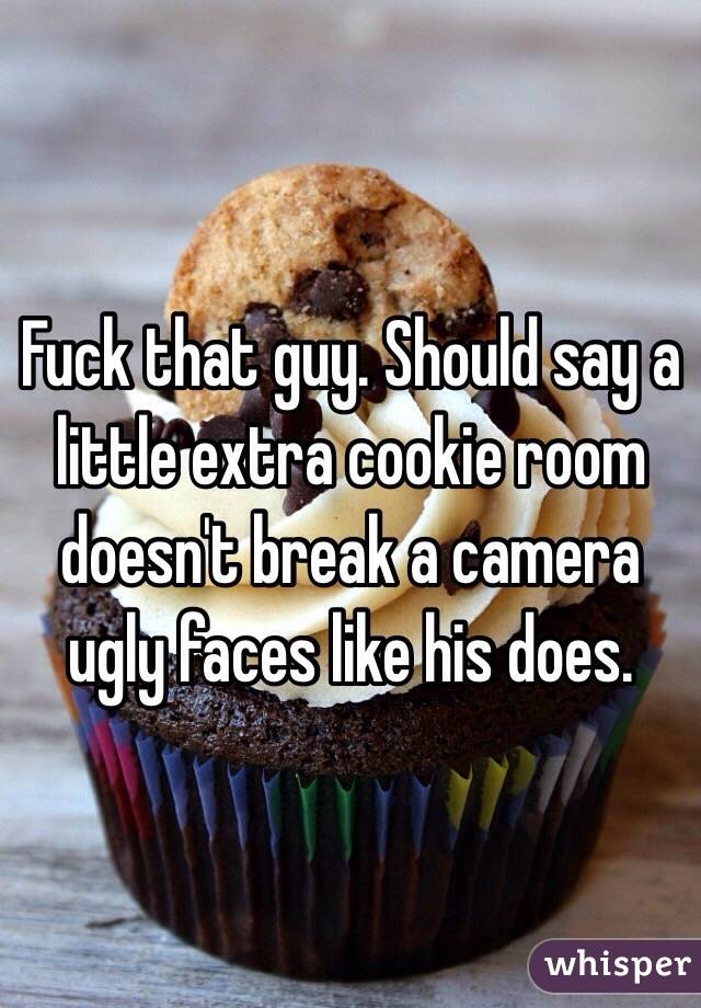 Fuck that guy. Should say a little extra cookie room doesn't break a camera ugly faces like his does.