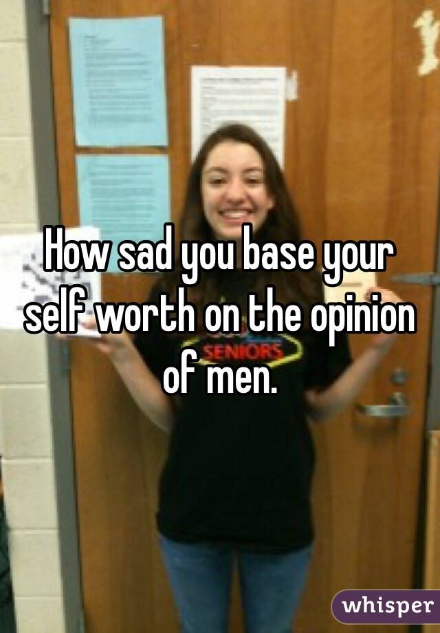 How sad you base your self worth on the opinion of men. 