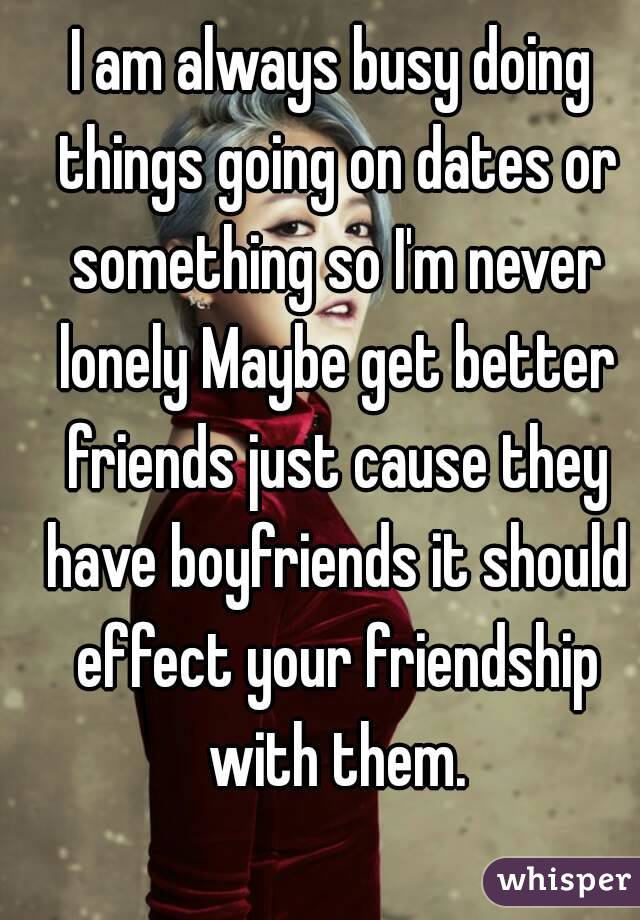 I am always busy doing things going on dates or something so I'm never lonely Maybe get better friends just cause they have boyfriends it should effect your friendship with them.