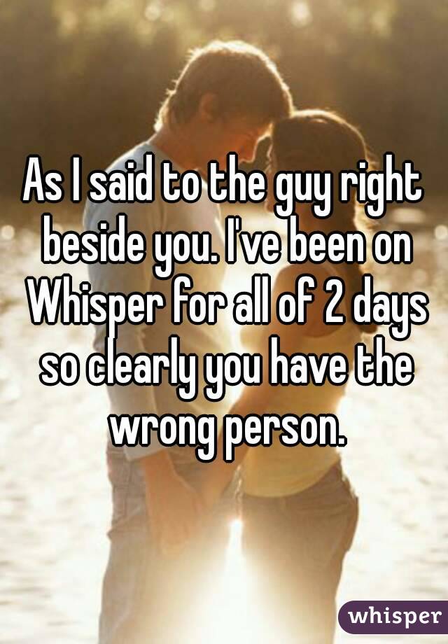 As I said to the guy right beside you. I've been on Whisper for all of 2 days so clearly you have the wrong person.