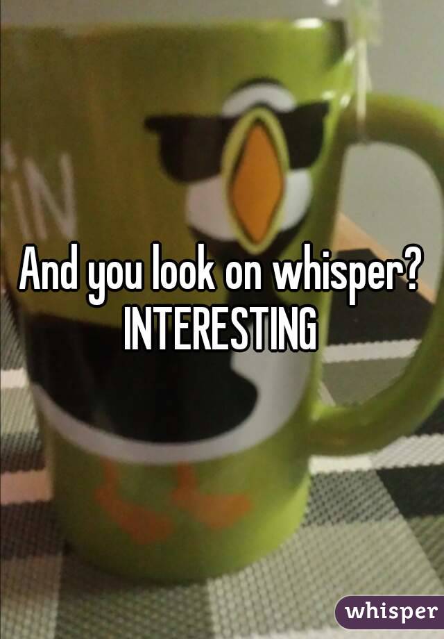 And you look on whisper? INTERESTING 