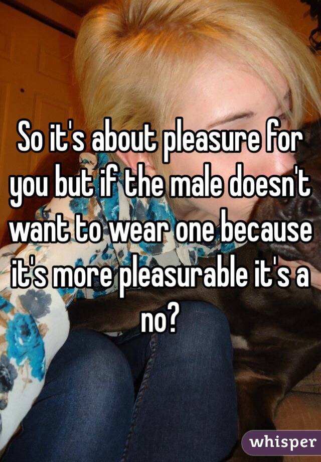 So it's about pleasure for you but if the male doesn't want to wear one because it's more pleasurable it's a no? 