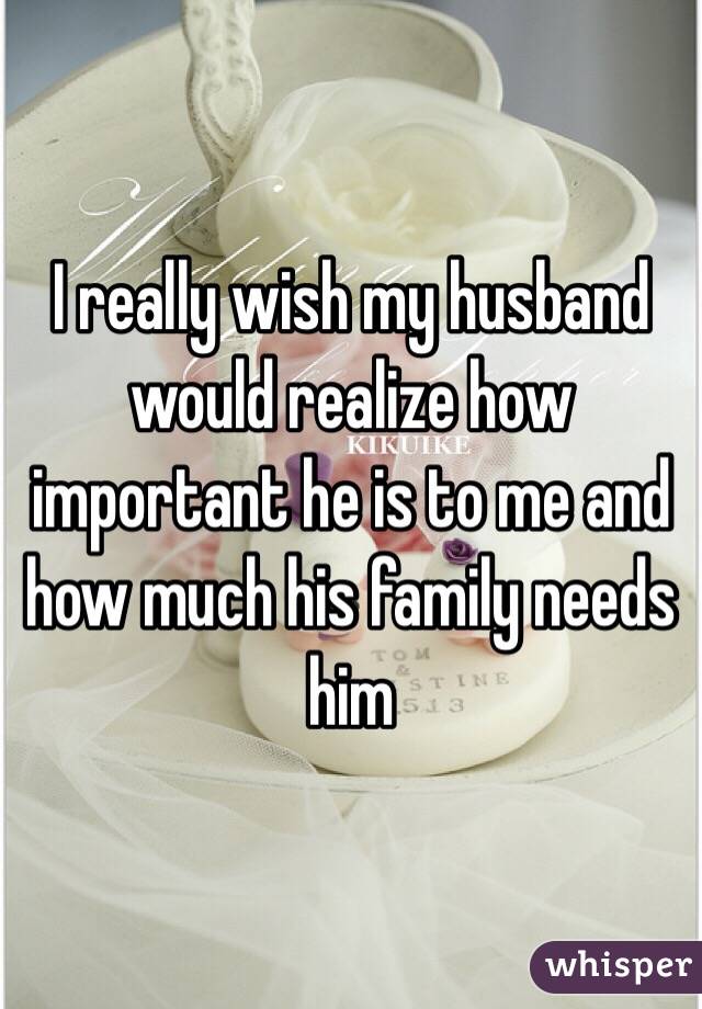 I really wish my husband would realize how important he is to me and how much his family needs him