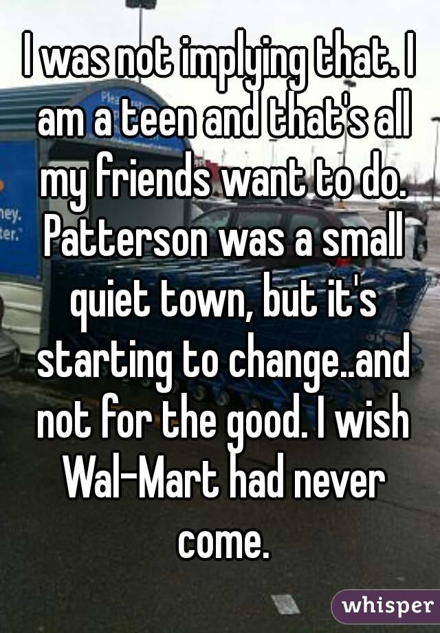 I was not implying that. I am a teen and that's all my friends want to do. Patterson was a small quiet town, but it's starting to change..and not for the good. I wish Wal-Mart had never come.