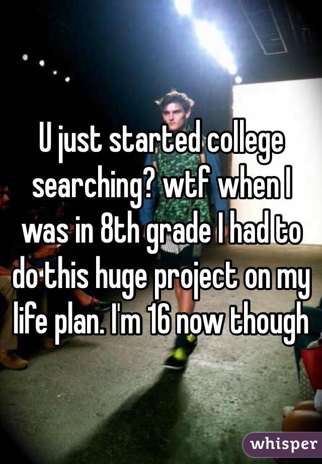 U just started college searching? wtf when I was in 8th grade I had to do this huge project on my life plan. I'm 16 now though