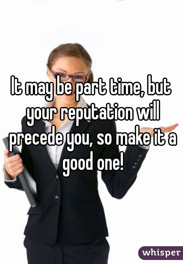It may be part time, but your reputation will precede you, so make it a good one!