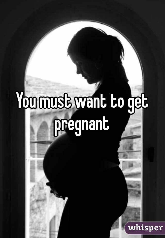 You must want to get pregnant 