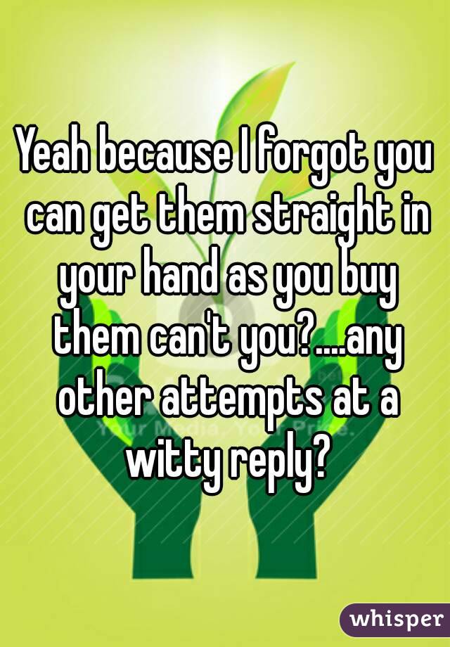 Yeah because I forgot you can get them straight in your hand as you buy them can't you?....any other attempts at a witty reply?