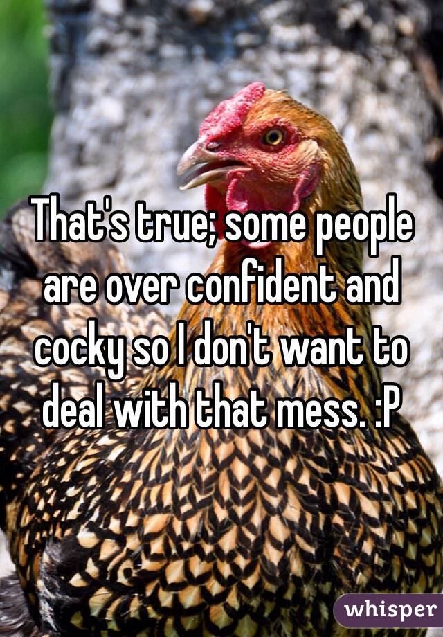 That's true; some people are over confident and cocky so I don't want to deal with that mess. :P