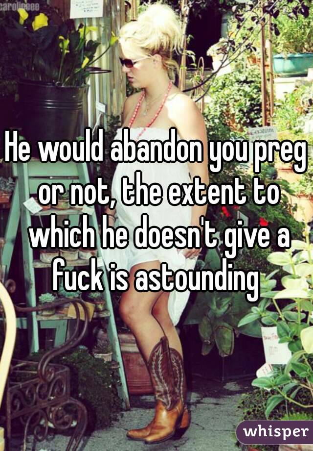 He would abandon you preg or not, the extent to which he doesn't give a fuck is astounding 
