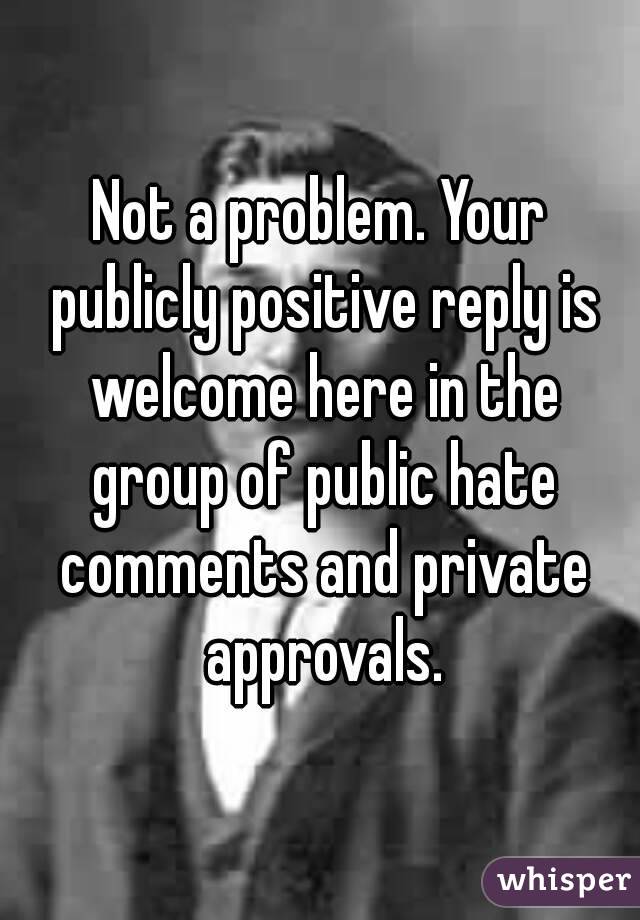 Not a problem. Your publicly positive reply is welcome here in the group of public hate comments and private approvals.