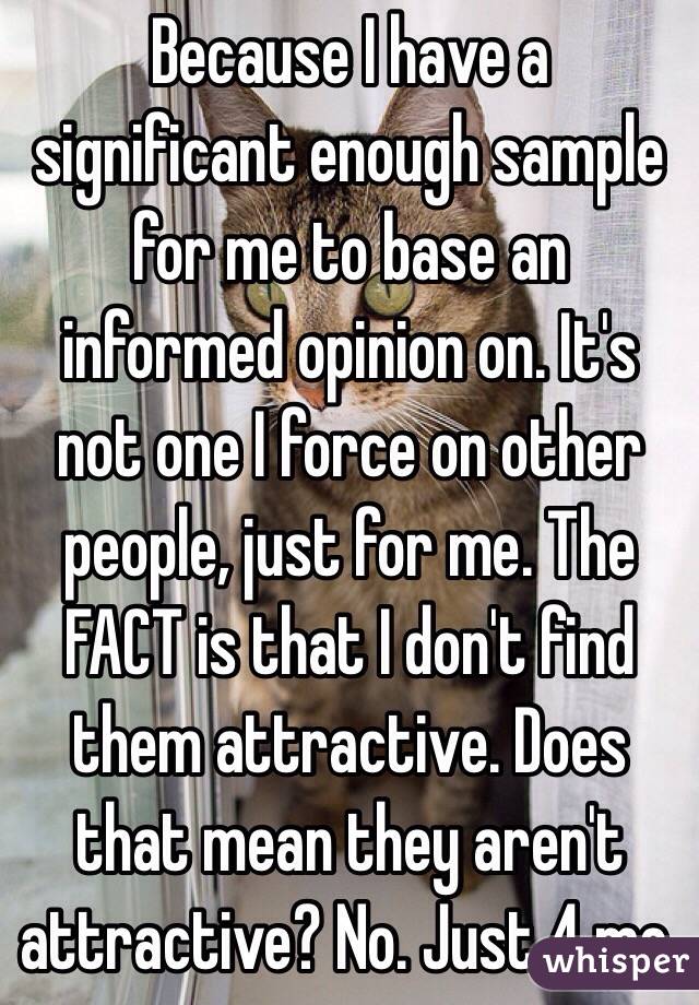 Because I have a significant enough sample for me to base an informed opinion on. It's not one I force on other people, just for me. The FACT is that I don't find them attractive. Does that mean they aren't attractive? No. Just 4 me.